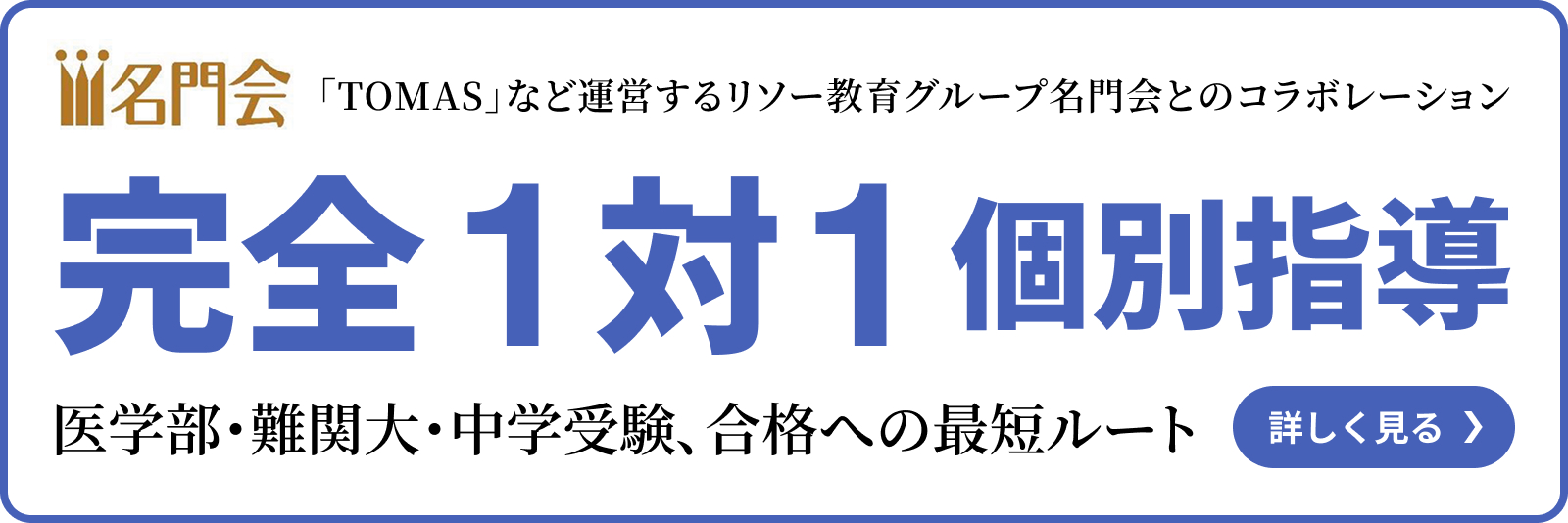 名門会 TOMASなど運営するリソー教育グループ名門会とのコラボレーション 完全1対1個別指導 医学部・難関大・中学受験、合格への最短ルート 詳しく見る